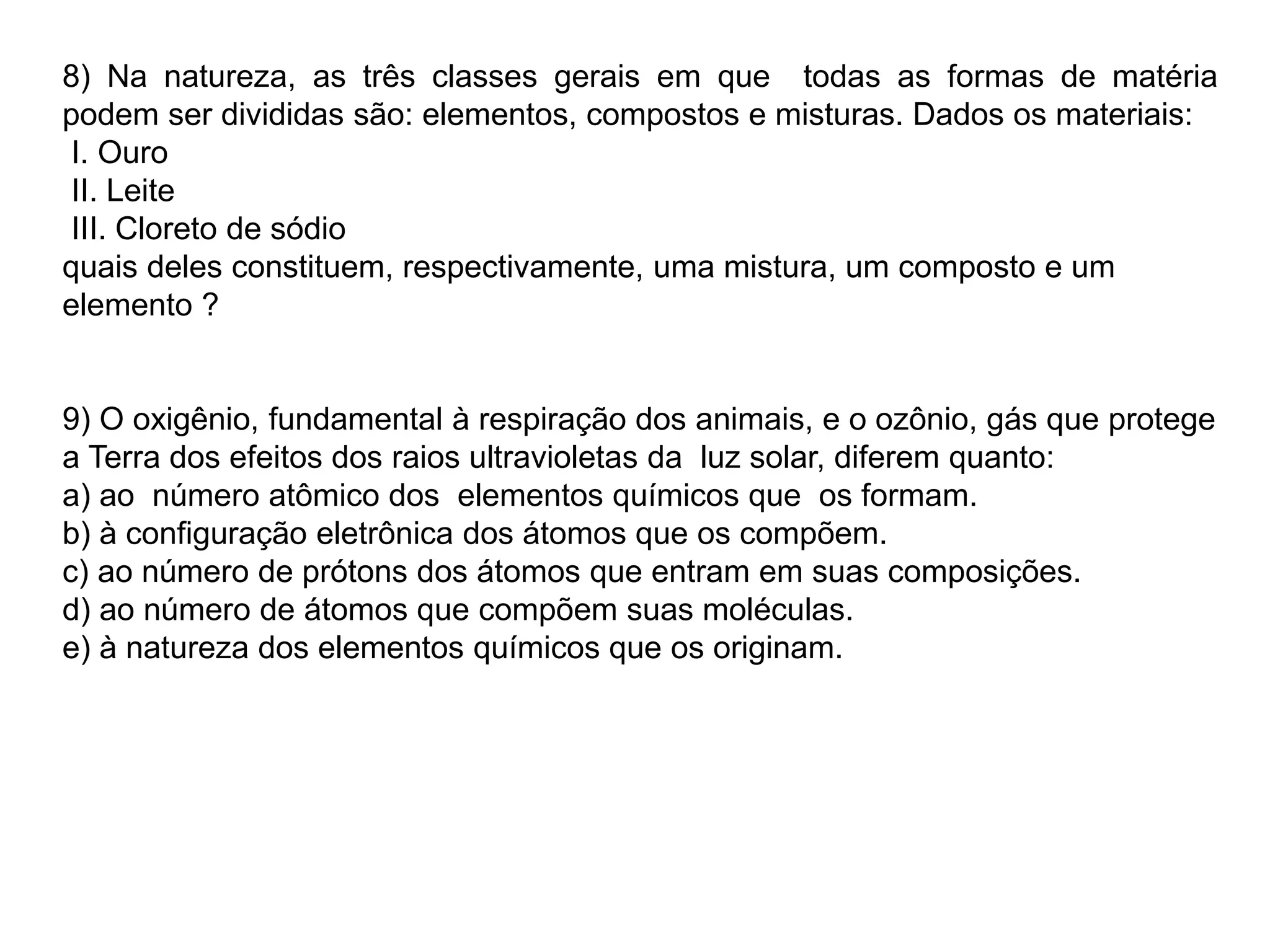 8) Na natureza, as três classes gerais em que todas as formas de matéria
podem ser divididas são: elementos, compostos e misturas. Dados os materiais:
I. Ouro
II. Leite
III. Cloreto de sódio
quais deles constituem, respectivamente, uma mistura, um composto e um
elemento ?
9) O oxigênio, fundamental à respiração dos animais, e o ozônio, gás que protege
a Terra dos efeitos dos raios ultravioletas da luz solar, diferem quanto:
a) ao número atômico dos elementos químicos que os formam.
b) à configuração eletrônica dos átomos que os compõem.
c) ao número de prótons dos átomos que entram em suas composições.
d) ao número de átomos que compõem suas moléculas.
e) à natureza dos elementos químicos que os originam.
 
