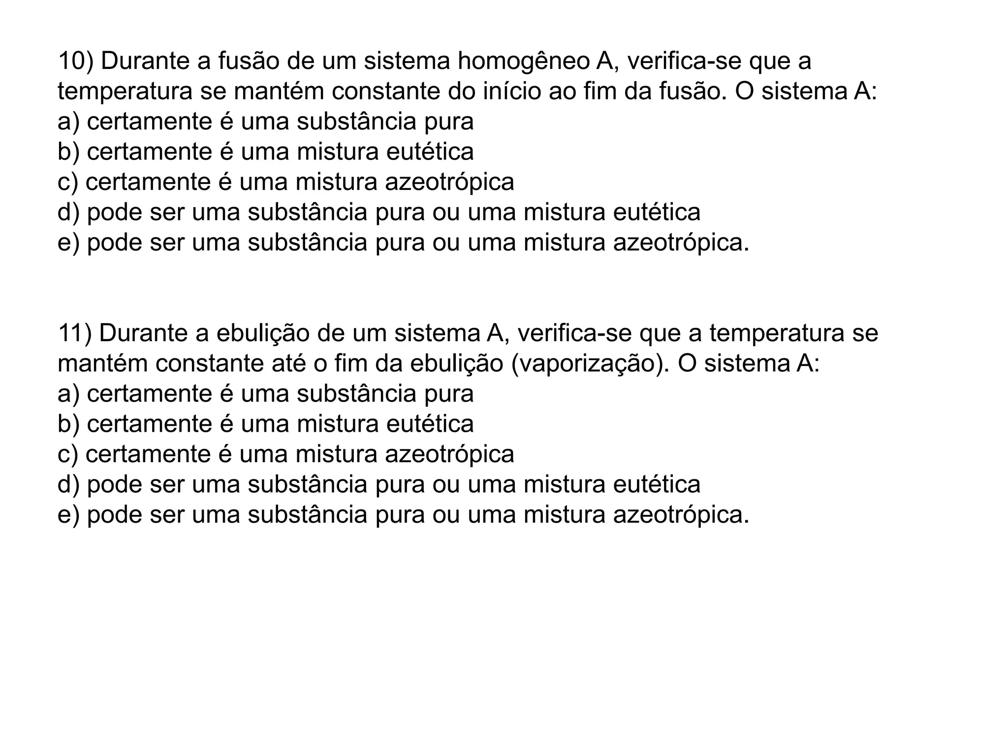 10) Durante a fusão de um sistema homogêneo A, verifica-se que a
temperatura se mantém constante do início ao fim da fusão. O sistema A:
a) certamente é uma substância pura
b) certamente é uma mistura eutética
c) certamente é uma mistura azeotrópica
d) pode ser uma substância pura ou uma mistura eutética
e) pode ser uma substância pura ou uma mistura azeotrópica.
11) Durante a ebulição de um sistema A, verifica-se que a temperatura se
mantém constante até o fim da ebulição (vaporização). O sistema A:
a) certamente é uma substância pura
b) certamente é uma mistura eutética
c) certamente é uma mistura azeotrópica
d) pode ser uma substância pura ou uma mistura eutética
e) pode ser uma substância pura ou uma mistura azeotrópica.
 
