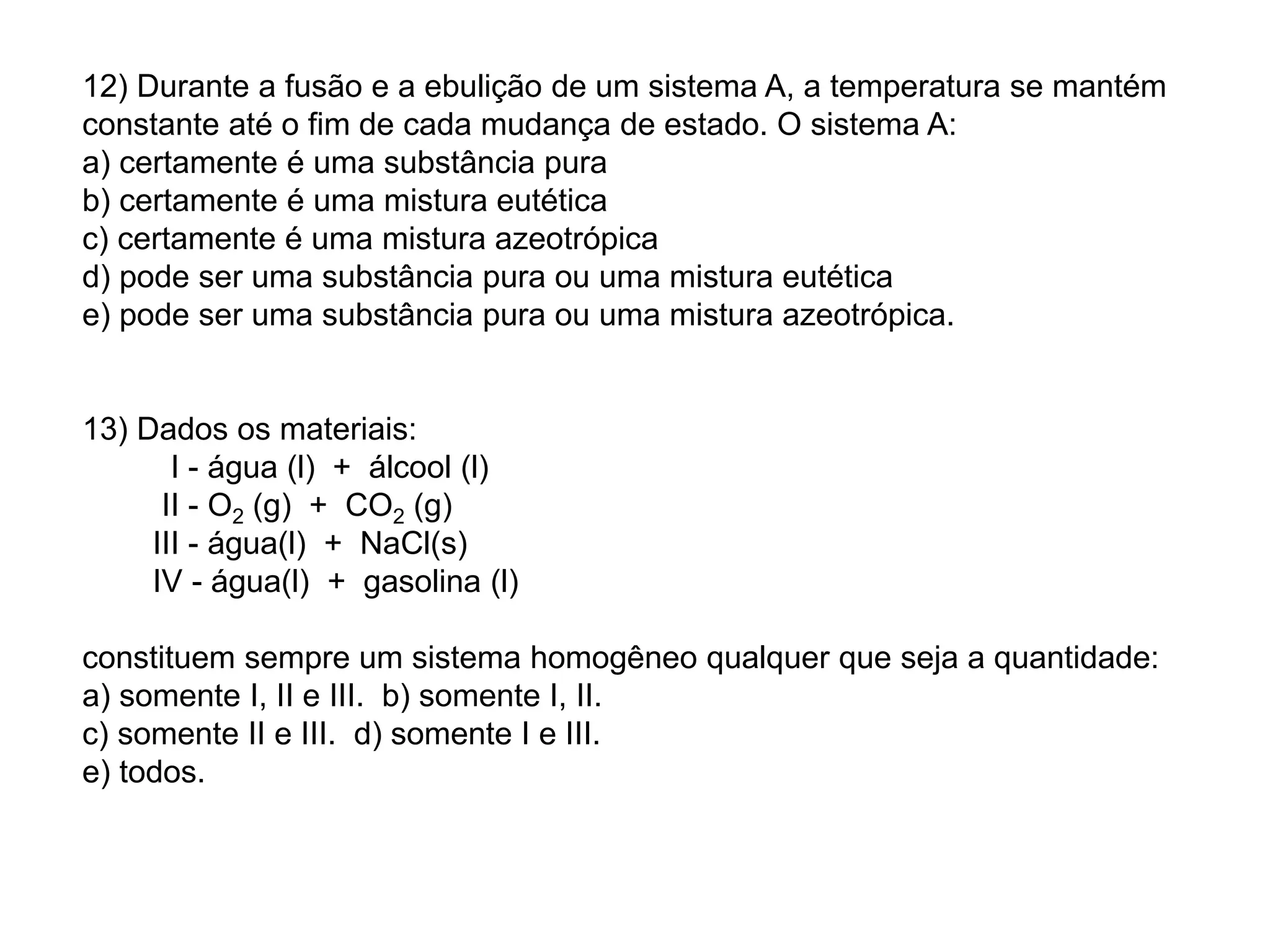 12) Durante a fusão e a ebulição de um sistema A, a temperatura se mantém
constante até o fim de cada mudança de estado. O sistema A:
a) certamente é uma substância pura
b) certamente é uma mistura eutética
c) certamente é uma mistura azeotrópica
d) pode ser uma substância pura ou uma mistura eutética
e) pode ser uma substância pura ou uma mistura azeotrópica.
13) Dados os materiais:
I - água (l) + álcool (l)
II - O2 (g) + CO2 (g)
III - água(l) + NaCl(s)
IV - água(l) + gasolina (l)
constituem sempre um sistema homogêneo qualquer que seja a quantidade:
a) somente I, II e III. b) somente I, II.
c) somente II e III. d) somente I e III.
e) todos.
 