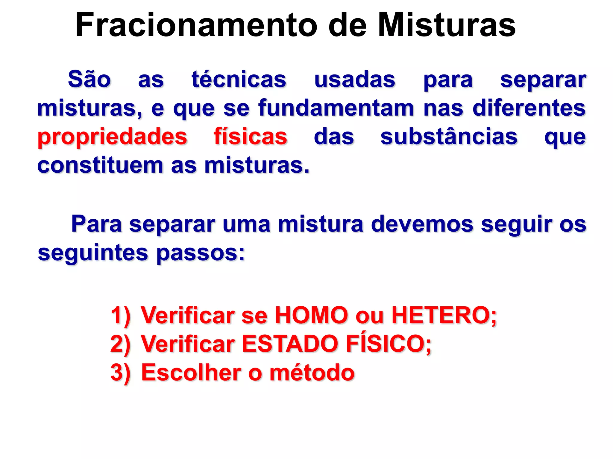 Fracionamento de Misturas
São as técnicas usadas para separar
misturas, e que se fundamentam nas diferentes
propriedades físicas das substâncias que
constituem as misturas.
Para separar uma mistura devemos seguir os
seguintes passos:
1) Verificar se HOMO ou HETERO;
2) Verificar ESTADO FÍSICO;
3) Escolher o método
 