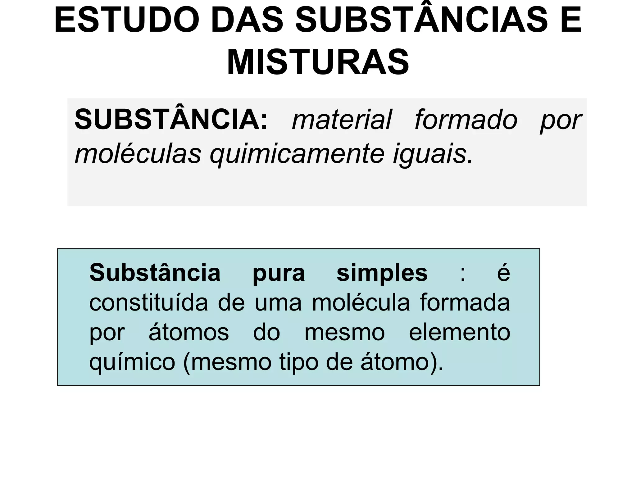 ESTUDO DAS SUBSTÂNCIAS E
MISTURAS
SUBSTÂNCIA: material formado por
moléculas quimicamente iguais.
Substância pura simples : é
constituída de uma molécula formada
por átomos do mesmo elemento
químico (mesmo tipo de átomo).
 