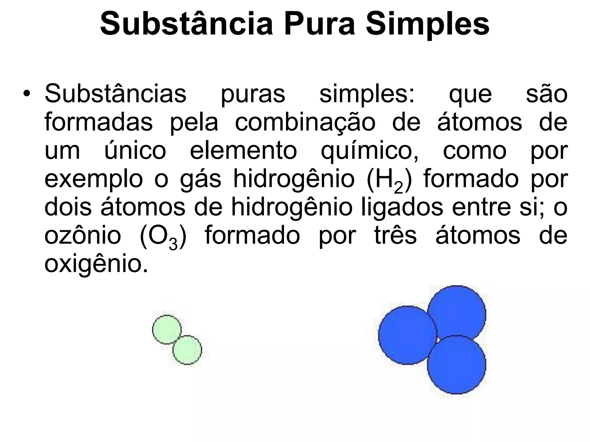 Substância Pura Simples
• Substâncias puras simples: que são
formadas pela combinação de átomos de
um único elemento químico, como por
exemplo o gás hidrogênio (H2) formado por
dois átomos de hidrogênio ligados entre si; o
ozônio (O3) formado por três átomos de
oxigênio.
 