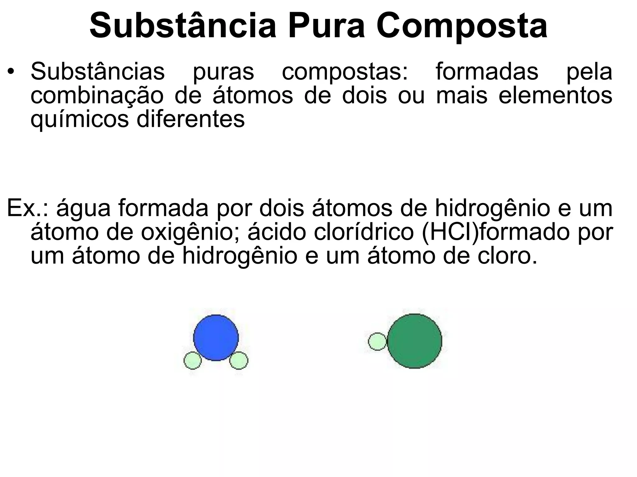 Substância Pura Composta
• Substâncias puras compostas: formadas pela
combinação de átomos de dois ou mais elementos
químicos diferentes
Ex.: água formada por dois átomos de hidrogênio e um
átomo de oxigênio; ácido clorídrico (HCl)formado por
um átomo de hidrogênio e um átomo de cloro.
 