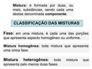Mistura: é formada por duas, ou
mais, substâncias, sendo cada uma
destas denominada componente.
CLASSIFICAÇÃO DAS MISTURAS
Fase: em uma mistura, é cada uma das porções
que apresenta aspecto homogêneo ou uniforme.
Mistura homogênea: toda mistura que apresenta
uma única fase.
Mistura heterogênea: toda mistura que
apresenta pelo menos duas fases.
 