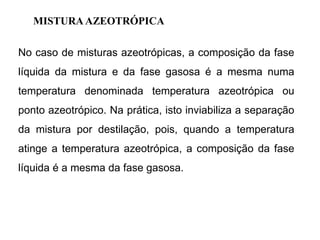 MISTURA AZEOTRÓPICA
No caso de misturas azeotrópicas, a composição da fase
líquida da mistura e da fase gasosa é a mesma numa
temperatura denominada temperatura azeotrópica ou
ponto azeotrópico. Na prática, isto inviabiliza a separação
da mistura por destilação, pois, quando a temperatura
atinge a temperatura azeotrópica, a composição da fase
líquida é a mesma da fase gasosa.
 