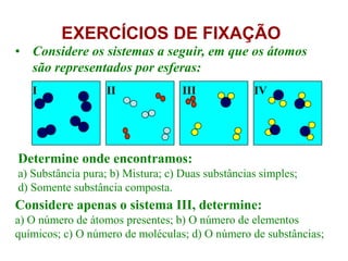 EXERCÍCIOS DE FIXAÇÃO
• Considere os sistemas a seguir, em que os átomos
são representados por esferas:
Determine onde encontramos:
a) Substância pura; b) Mistura; c) Duas substâncias simples;
d) Somente substância composta.
Considere apenas o sistema III, determine:
a) O número de átomos presentes; b) O número de elementos
químicos; c) O número de moléculas; d) O número de substâncias;
I II III IV
 