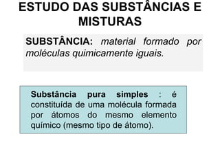 ESTUDO DAS SUBSTÂNCIAS E
MISTURAS
SUBSTÂNCIA: material formado por
moléculas quimicamente iguais.
Substância pura simples : é
constituída de uma molécula formada
por átomos do mesmo elemento
químico (mesmo tipo de átomo).
 
