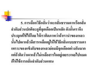 5. การเลือกวิธีกลั่นว่าจะกลั่นธรรมดาหรือกลั่น
ลาดับส่วนปกติจะดูที่จุดเดือดเป็นหลัก ดังนั้นเราจึง
ประยุกต์ใช้ได้โดย ให้เราคิดภาพว่าถ้าเรานาของเหลว
นั้นไปเผาแล้วมีสารเหลืออยู่ให้ใช้วิธีกลั่นแบบธรรมดา
เพราะของแข็งกับของเหลวย่อมมีจุดเดือดต่างกันมาก
แต่ถ้าคิดว่าเผาแล้วไม่เหลือสารใดอยู่เลยระเหยไปหมด
ก็ให้ใช้การกลั่นลาดับส่วนแทน
 