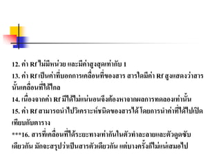 12. ค่า Rf ไม่มีหน่วย และมีค่าสูงสุดเท่ากับ 1
13. ค่า Rf เป็นค่าที่บอกการเคลื่อนที่ของสาร สารใดมีค่า Rf สูงแสดงว่าสาร
นั้นเคลื่อนที่ได้ไกล
14. เนื่องจากค่า Rf มีได้ไม่แน่นอนจึงต้องหาจากผลการทดลองเท่านั้น
15. ค่า Rf สามารถนาไปวิเคราะห์ชนิดของสารได้ โดยการนาค่าที่ได้ไปเปิด
เทียบกับตาราง
***16. สารที่เคลื่อนที่ได้ระยะทางเท่ากันในตัวทาละลายและตัวดูดซับ
เดียวกัน มักจะสรุปว่าเป็นสารตัวเดียวกัน แต่บางครั้งก็ไม่แน่เสมอไป
 