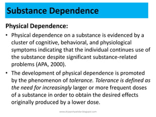 Substance Dependence
Physical Dependence:
• Physical dependence on a substance is evidenced by a
cluster of cognitive, behavioral, and physiological
symptoms indicating that the individual continues use of
the substance despite significant substance-related
problems (APA, 2000).
• The development of physical dependence is promoted
by the phenomenon of tolerance. Tolerance is defined as
the need for increasingly larger or more frequent doses
of a substance in order to obtain the desired effects
originally produced by a lower dose.
www.drjayeshpatidar.blogspot.com
 