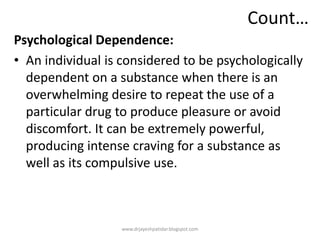 Count…
Psychological Dependence:
• An individual is considered to be psychologically
dependent on a substance when there is an
overwhelming desire to repeat the use of a
particular drug to produce pleasure or avoid
discomfort. It can be extremely powerful,
producing intense craving for a substance as
well as its compulsive use.
www.drjayeshpatidar.blogspot.com
 