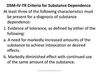 DSM-IV-TR Criteria for Substance Dependence
At least three of the following characteristics must
be present for a diagnosis of substance
dependence:
1. Evidence of tolerance, as defined by either of the
following:
a. A need for markedly increased amounts of the
substance to achieve intoxication or desired
effects.
b. Markedly diminished effect with continued use
of the same amount of the substance.
www.drjayeshpatidar.blogspot.com
 