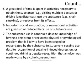 Count…
5. A great deal of time is spent in activities necessary to
obtain the substance (e.g., visiting multiple doctors or
driving long distances), use the substance (e.g., chain
smoking), or recover from its effects.
6. Important social, occupation, or recreational activities
are given up or reduced because of substance use.
7. The substance use is continued despite knowledge of
having a persistent or recurrent physical or psychological
problem that is likely to have been caused or
exacerbated by the substance (e.g., current cocaine use
despite recognition of cocaine-induced depression, or
continued drinking despite recognition that an ulcer was
made worse by alcohol consumption).
www.drjayeshpatidar.blogspot.com
 