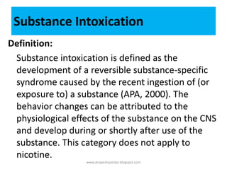 Definition:
Substance intoxication is defined as the
development of a reversible substance-specific
syndrome caused by the recent ingestion of (or
exposure to) a substance (APA, 2000). The
behavior changes can be attributed to the
physiological effects of the substance on the CNS
and develop during or shortly after use of the
substance. This category does not apply to
nicotine.
Substance Intoxication
www.drjayeshpatidar.blogspot.com
 