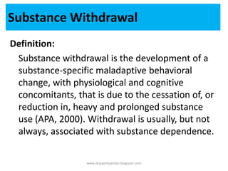 Definition:
Substance withdrawal is the development of a
substance-specific maladaptive behavioral
change, with physiological and cognitive
concomitants, that is due to the cessation of, or
reduction in, heavy and prolonged substance
use (APA, 2000). Withdrawal is usually, but not
always, associated with substance dependence.
Substance Withdrawal
www.drjayeshpatidar.blogspot.com
 