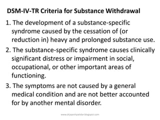 DSM-IV-TR Criteria for Substance Withdrawal
1. The development of a substance-specific
syndrome caused by the cessation of (or
reduction in) heavy and prolonged substance use.
2. The substance-specific syndrome causes clinically
significant distress or impairment in social,
occupational, or other important areas of
functioning.
3. The symptoms are not caused by a general
medical condition and are not better accounted
for by another mental disorder.
www.drjayeshpatidar.blogspot.com
 