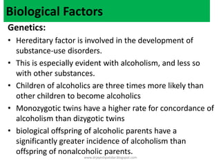 Biological Factors
Genetics:
• Hereditary factor is involved in the development of
substance-use disorders.
• This is especially evident with alcoholism, and less so
with other substances.
• Children of alcoholics are three times more likely than
other children to become alcoholics
• Monozygotic twins have a higher rate for concordance of
alcoholism than dizygotic twins
• biological offspring of alcoholic parents have a
significantly greater incidence of alcoholism than
offspring of nonalcoholic parents.
www.drjayeshpatidar.blogspot.com
 