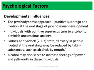 Psychological Factors
Developmental Influences:
• The psychodynamic approach - punitive superego and
fixation at the oral stage of psychosexual development
• Individuals with punitive superegos turn to alcohol to
diminish unconscious anxiety.
• Sadock and Sadock (2003) state, “Anxiety in people
fixated at the oral stage may be reduced by taking
substances, such as alcohol, by mouth.”
• Alcohol may also serve to increase feelings of power
and self-worth in these individuals.
www.drjayeshpatidar.blogspot.com
 