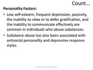Count…
Personality Factors:
• Low self-esteem, frequent depression, passivity,
the inability to relax or to defer gratification, and
the inability to communicate effectively are
common in individuals who abuse substances.
• Substance abuse has also been associated with
antisocial personality and depressive response
styles.
www.drjayeshpatidar.blogspot.com
 