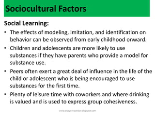 Sociocultural Factors
Social Learning:
• The effects of modeling, imitation, and identification on
behavior can be observed from early childhood onward.
• Children and adolescents are more likely to use
substances if they have parents who provide a model for
substance use.
• Peers often exert a great deal of influence in the life of the
child or adolescent who is being encouraged to use
substances for the first time.
• Plenty of leisure time with coworkers and where drinking
is valued and is used to express group cohesiveness.
www.drjayeshpatidar.blogspot.com
 