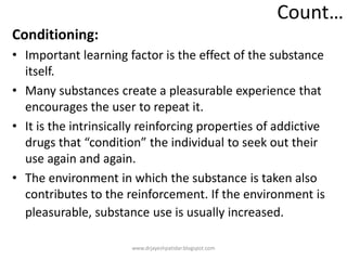 Count…
Conditioning:
• Important learning factor is the effect of the substance
itself.
• Many substances create a pleasurable experience that
encourages the user to repeat it.
• It is the intrinsically reinforcing properties of addictive
drugs that “condition” the individual to seek out their
use again and again.
• The environment in which the substance is taken also
contributes to the reinforcement. If the environment is
pleasurable, substance use is usually increased.
www.drjayeshpatidar.blogspot.com
 