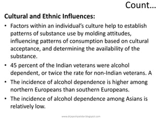 Count…
Cultural and Ethnic Influences:
• Factors within an individual’s culture help to establish
patterns of substance use by molding attitudes,
influencing patterns of consumption based on cultural
acceptance, and determining the availability of the
substance.
• 45 percent of the Indian veterans were alcohol
dependent, or twice the rate for non-Indian veterans. A
• The incidence of alcohol dependence is higher among
northern Europeans than southern Europeans.
• The incidence of alcohol dependence among Asians is
relatively low.
www.drjayeshpatidar.blogspot.com
 