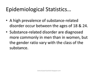 Epidemiological Statistics…
• A high prevalence of substance-related
disorder occur between the ages of 18 & 24.
• Substance-related disorder are diagnosed
more commonly in men than in women, but
the gender ratio vary with the class of the
substance.
www.drjayeshpatidar.blogspot.com
 