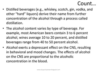 Count…
• Distilled beverages (e.g., whiskey, scotch, gin, vodka, and
other “hard” liquors) derive their name from further
concentration of the alcohol through a process called
distillation.
• The alcohol content varies by type of beverage. For
example, most American beers contain 3 to 6 percent
alcohol, wines average 10 to 20 percent, and distilled
beverages range from 40 to 50 percent alcohol.
• Alcohol exerts a depressant effect on the CNS, resulting
in behavioral and mood changes. The effects of alcohol
on the CNS are proportional to the alcoholic
concentration in the blood.
www.drjayeshpatidar.blogspot.com
 