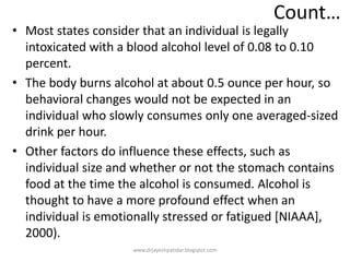 Count…
• Most states consider that an individual is legally
intoxicated with a blood alcohol level of 0.08 to 0.10
percent.
• The body burns alcohol at about 0.5 ounce per hour, so
behavioral changes would not be expected in an
individual who slowly consumes only one averaged-sized
drink per hour.
• Other factors do influence these effects, such as
individual size and whether or not the stomach contains
food at the time the alcohol is consumed. Alcohol is
thought to have a more profound effect when an
individual is emotionally stressed or fatigued [NIAAA],
2000).
www.drjayeshpatidar.blogspot.com
 
