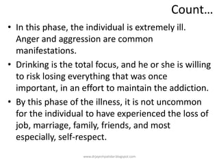 Count…
• In this phase, the individual is extremely ill.
Anger and aggression are common
manifestations.
• Drinking is the total focus, and he or she is willing
to risk losing everything that was once
important, in an effort to maintain the addiction.
• By this phase of the illness, it is not uncommon
for the individual to have experienced the loss of
job, marriage, family, friends, and most
especially, self-respect.
www.drjayeshpatidar.blogspot.com
 
