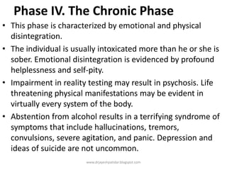 Phase IV. The Chronic Phase
• This phase is characterized by emotional and physical
disintegration.
• The individual is usually intoxicated more than he or she is
sober. Emotional disintegration is evidenced by profound
helplessness and self-pity.
• Impairment in reality testing may result in psychosis. Life
threatening physical manifestations may be evident in
virtually every system of the body.
• Abstention from alcohol results in a terrifying syndrome of
symptoms that include hallucinations, tremors,
convulsions, severe agitation, and panic. Depression and
ideas of suicide are not uncommon.
www.drjayeshpatidar.blogspot.com
 