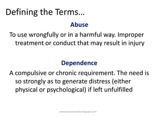 Defining the Terms…
Abuse
To use wrongfully or in a harmful way. Improper
treatment or conduct that may result in injury
Dependence
A compulsive or chronic requirement. The need is
so strongly as to generate distress (either
physical or psychological) if left unfulfilled
www.drjayeshpatidar.blogspot.com
 