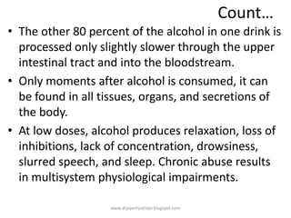 Count…
• The other 80 percent of the alcohol in one drink is
processed only slightly slower through the upper
intestinal tract and into the bloodstream.
• Only moments after alcohol is consumed, it can
be found in all tissues, organs, and secretions of
the body.
• At low doses, alcohol produces relaxation, loss of
inhibitions, lack of concentration, drowsiness,
slurred speech, and sleep. Chronic abuse results
in multisystem physiological impairments.
www.drjayeshpatidar.blogspot.com
 