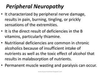 Peripheral Neuropathy
• It characterized by peripheral nerve damage,
results in pain, burning, tingling, or prickly
sensations of the extremities.
• It is the direct result of deficiencies in the B
vitamins, particularly thiamine.
• Nutritional deficiencies are common in chronic
alcoholics because of insufficient intake of
nutrients as well as the toxic effect of alcohol that
results in malabsorption of nutrients.
• Permanent muscle wasting and paralysis can occur.
www.drjayeshpatidar.blogspot.com
 