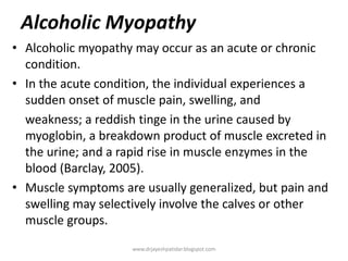 Alcoholic Myopathy
• Alcoholic myopathy may occur as an acute or chronic
condition.
• In the acute condition, the individual experiences a
sudden onset of muscle pain, swelling, and
weakness; a reddish tinge in the urine caused by
myoglobin, a breakdown product of muscle excreted in
the urine; and a rapid rise in muscle enzymes in the
blood (Barclay, 2005).
• Muscle symptoms are usually generalized, but pain and
swelling may selectively involve the calves or other
muscle groups.
www.drjayeshpatidar.blogspot.com
 