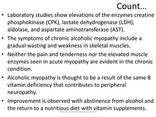 Count…
• Laboratory studies show elevations of the enzymes creatine
phosphokinase (CPK), lactate dehydrogenase (LDH),
aldolase, and aspartate aminotransferase (AST).
• The symptoms of chronic alcoholic myopathy include a
gradual wasting and weakness in skeletal muscles.
• Neither the pain and tenderness nor the elevated muscle
enzymes seen in acute myopathy are evident in the chronic
condition.
• Alcoholic myopathy is thought to be a result of the same B
vitamin deficiency that contributes to peripheral
neuropathy.
• Improvement is observed with abstinence from alcohol and
the return to a nutritious diet with vitamin supplements.www.drjayeshpatidar.blogspot.com
 