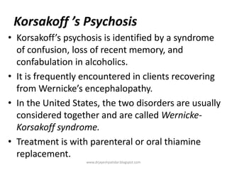 Korsakoff ’s Psychosis
• Korsakoff’s psychosis is identified by a syndrome
of confusion, loss of recent memory, and
confabulation in alcoholics.
• It is frequently encountered in clients recovering
from Wernicke’s encephalopathy.
• In the United States, the two disorders are usually
considered together and are called Wernicke-
Korsakoff syndrome.
• Treatment is with parenteral or oral thiamine
replacement.
www.drjayeshpatidar.blogspot.com
 