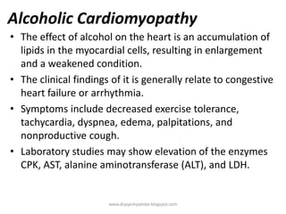 Alcoholic Cardiomyopathy
• The effect of alcohol on the heart is an accumulation of
lipids in the myocardial cells, resulting in enlargement
and a weakened condition.
• The clinical findings of it is generally relate to congestive
heart failure or arrhythmia.
• Symptoms include decreased exercise tolerance,
tachycardia, dyspnea, edema, palpitations, and
nonproductive cough.
• Laboratory studies may show elevation of the enzymes
CPK, AST, alanine aminotransferase (ALT), and LDH.
www.drjayeshpatidar.blogspot.com
 