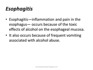 Esophagitis
• Esophagitis—inflammation and pain in the
esophagus— occurs because of the toxic
effects of alcohol on the esophageal mucosa.
• It also occurs because of frequent vomiting
associated with alcohol abuse.
www.drjayeshpatidar.blogspot.com
 
