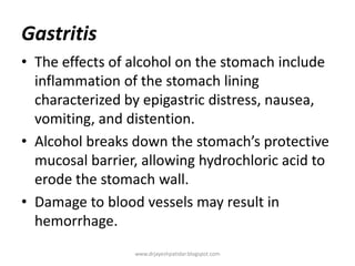 Gastritis
• The effects of alcohol on the stomach include
inflammation of the stomach lining
characterized by epigastric distress, nausea,
vomiting, and distention.
• Alcohol breaks down the stomach’s protective
mucosal barrier, allowing hydrochloric acid to
erode the stomach wall.
• Damage to blood vessels may result in
hemorrhage.
www.drjayeshpatidar.blogspot.com
 