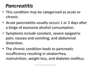 Pancreatitis
• This condition may be categorized as acute or
chronic.
• Acute pancreatitis usually occurs 1 or 2 days after
a binge of excessive alcohol consumption.
• Symptoms include constant, severe epigastric
pain; nausea and vomiting; and abdominal
distention.
• The chronic condition leads to pancreatic
insufficiency resulting in steatorrhea,
malnutrition, weight loss, and diabetes mellitus.
www.drjayeshpatidar.blogspot.com
 