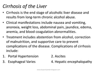 Cirrhosis of the Liver
• Cirrhosis is the end stage of alcoholic liver disease and
results from long-term chronic alcohol abuse.
• Clinical manifestations include nausea and vomiting,
anorexia, weight loss, abdominal pain, jaundice, edema,
anemia, and blood coagulation abnormalities.
• Treatment includes abstention from alcohol, correction
of malnutrition, and supportive care to prevent
complications of the disease. Complications of cirrhosis
include:
1. Portal Hypertension 2. Ascites
3. Esophageal Varies 4. Hepatic encephalopathy
www.drjayeshpatidar.blogspot.com
 