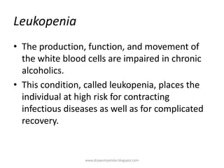 Leukopenia
• The production, function, and movement of
the white blood cells are impaired in chronic
alcoholics.
• This condition, called leukopenia, places the
individual at high risk for contracting
infectious diseases as well as for complicated
recovery.
www.drjayeshpatidar.blogspot.com
 