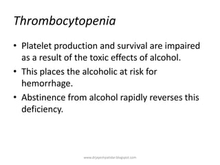 Thrombocytopenia
• Platelet production and survival are impaired
as a result of the toxic effects of alcohol.
• This places the alcoholic at risk for
hemorrhage.
• Abstinence from alcohol rapidly reverses this
deficiency.
www.drjayeshpatidar.blogspot.com
 