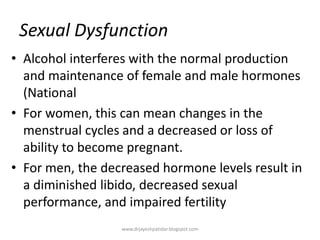 Sexual Dysfunction
• Alcohol interferes with the normal production
and maintenance of female and male hormones
(National
• For women, this can mean changes in the
menstrual cycles and a decreased or loss of
ability to become pregnant.
• For men, the decreased hormone levels result in
a diminished libido, decreased sexual
performance, and impaired fertility
www.drjayeshpatidar.blogspot.com
 