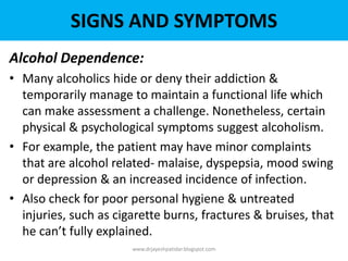 Alcohol Dependence:
• Many alcoholics hide or deny their addiction &
temporarily manage to maintain a functional life which
can make assessment a challenge. Nonetheless, certain
physical & psychological symptoms suggest alcoholism.
• For example, the patient may have minor complaints
that are alcohol related- malaise, dyspepsia, mood swing
or depression & an increased incidence of infection.
• Also check for poor personal hygiene & untreated
injuries, such as cigarette burns, fractures & bruises, that
he can’t fully explained.
www.drjayeshpatidar.blogspot.com
SIGNS AND SYMPTOMS
 