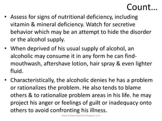 Count…
• Assess for signs of nutritional deficiency, including
vitamin & mineral deficiency. Watch for secretive
behavior which may be an attempt to hide the disorder
or the alcohol supply.
• When deprived of his usual supply of alcohol, an
alcoholic may consume it in any form he can find-
mouthwash, aftershave lotion, hair spray & even lighter
fluid.
• Characteristically, the alcoholic denies he has a problem
or rationalizes the problem. He also tends to blame
others & to rationalize problem areas in his life. he may
project his anger or feelings of guilt or inadequacy onto
others to avoid confronting his illness.
www.drjayeshpatidar.blogspot.com
 