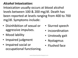 Alcohol Intoxication:
Intoxication usually occurs at blood alcohol
levels between 100 & 200 mg/dl. Death has
been reported at levels ranging from 400 to 700
mg/dl. Symptoms include:
• Disinhibition of sexual or
aggressive impulses.
• Mood lability
• Impaired judgment
• Impaired social or
occupational functioning.
• Slurred speech
• incoordination
• Unsteady gait
• Nystagmus
• Flushed face
www.drjayeshpatidar.blogspot.com
 