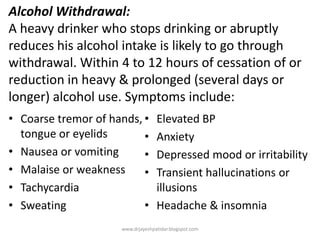 Alcohol Withdrawal:
A heavy drinker who stops drinking or abruptly
reduces his alcohol intake is likely to go through
withdrawal. Within 4 to 12 hours of cessation of or
reduction in heavy & prolonged (several days or
longer) alcohol use. Symptoms include:
• Coarse tremor of hands,
tongue or eyelids
• Nausea or vomiting
• Malaise or weakness
• Tachycardia
• Sweating
• Elevated BP
• Anxiety
• Depressed mood or irritability
• Transient hallucinations or
illusions
• Headache & insomnia
www.drjayeshpatidar.blogspot.com
 
