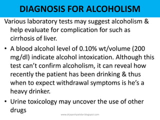 Various laboratory tests may suggest alcoholism &
help evaluate for complication for such as
cirrhosis of liver.
• A blood alcohol level of 0.10% wt/volume (200
mg/dl) indicate alcohol intoxication. Although this
test can’t confirm alcoholism, it can reveal how
recently the patient has been drinking & thus
when to expect withdrawal symptoms is he’s a
heavy drinker.
• Urine toxicology may uncover the use of other
drugs www.drjayeshpatidar.blogspot.com
DIAGNOSIS FOR ALCOHOLISM
 